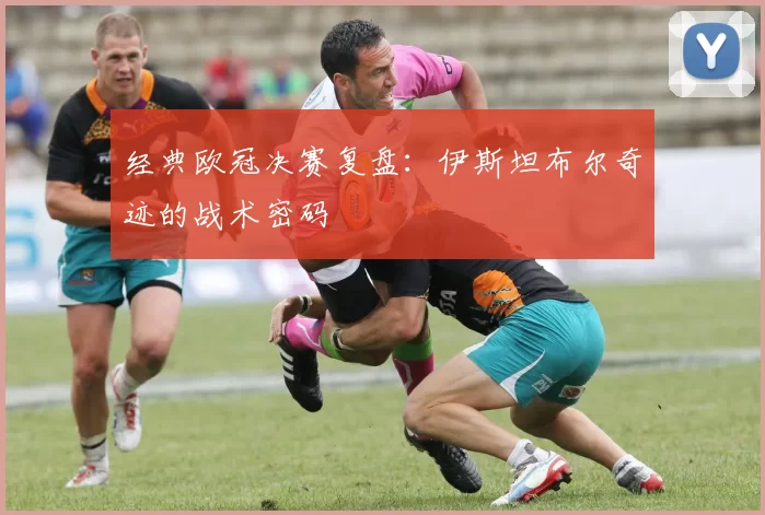 经典欧冠决赛复盘：伊斯坦布尔奇迹的战术密码