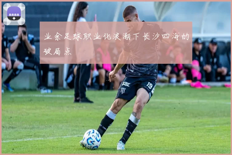 业余足球职业化浪潮下长沙四海的破局点