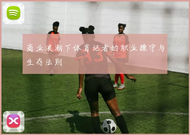商业浪潮下体育记者的职业操守与生存法则