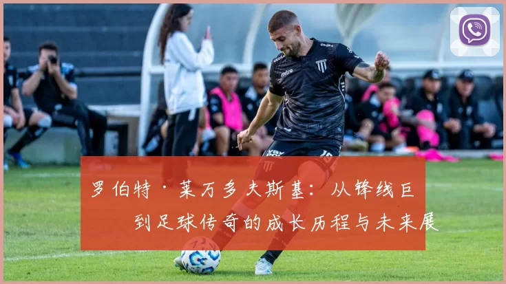 罗伯特·莱万多夫斯基：从锋线巨星到足球传奇的成长历程与未来展望