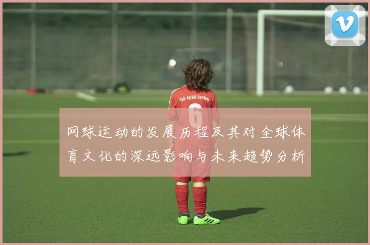 网球运动的发展历程及其对全球体育文化的深远影响与未来趋势分析