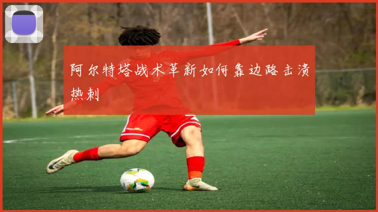 阿尔特塔战术革新如何靠边路击溃热刺