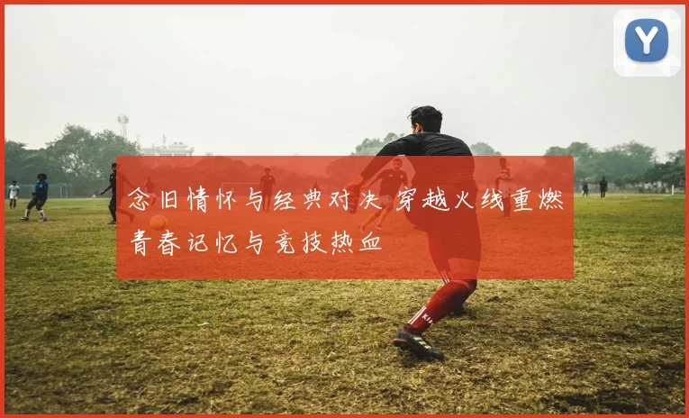 念旧情怀与经典对决 穿越火线重燃青春记忆与竞技热血