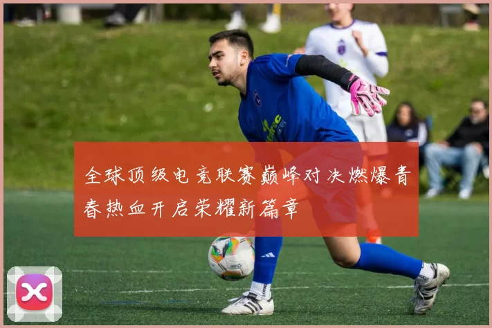全球顶级电竞联赛巅峰对决燃爆青春热血开启荣耀新篇章