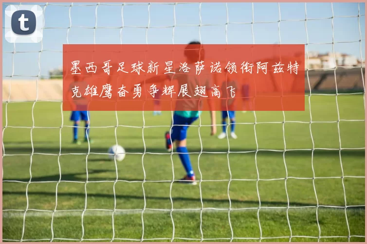 墨西哥足球新星洛萨诺领衔阿兹特克雄鹰奋勇争辉展翅高飞