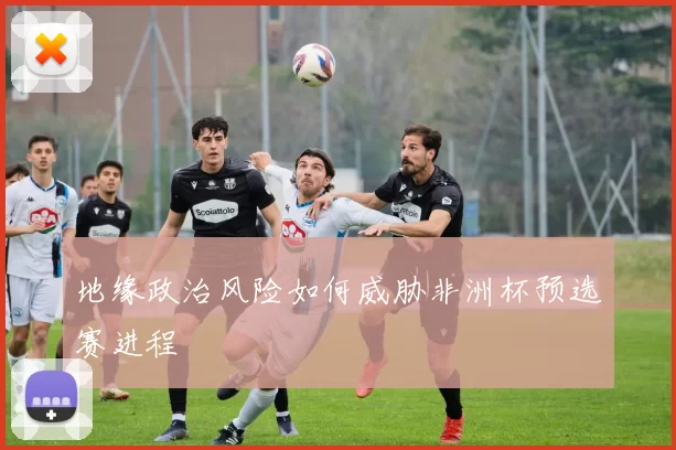 地缘政治风险如何威胁非洲杯预选赛进程