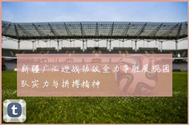 新疆广汇迎战劲敌全力争胜展现团队实力与拼搏精神