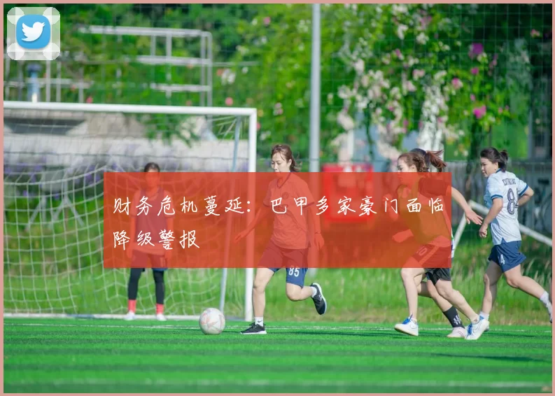 财务危机蔓延：巴甲多家豪门面临降级警报