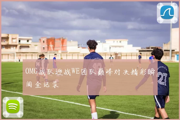 OMG战队迎战WE团队巅峰对决精彩瞬间全记录