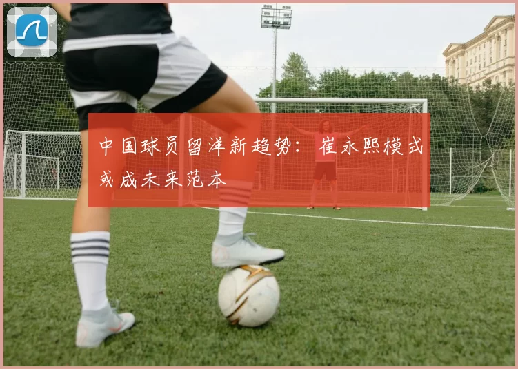中国球员留洋新趋势：崔永熙模式或成未来范本
