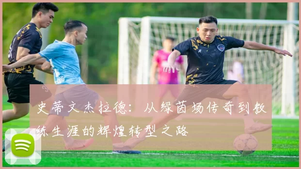 史蒂文杰拉德：从绿茵场传奇到教练生涯的辉煌转型之路