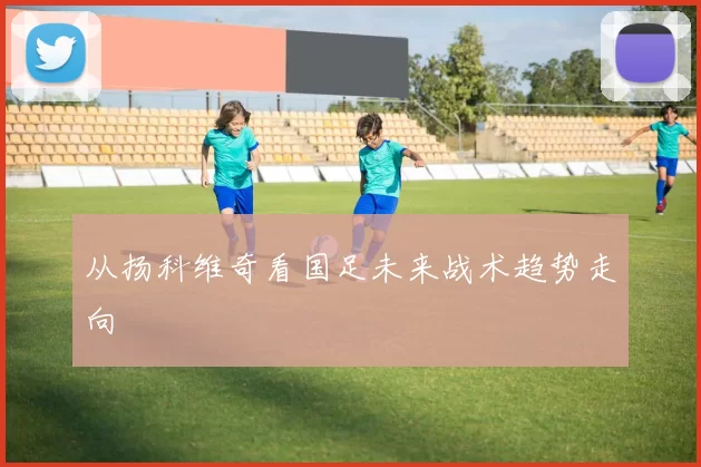 从扬科维奇看国足未来战术趋势走向