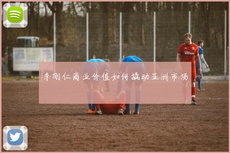 李刚仁商业价值如何撬动亚洲市场