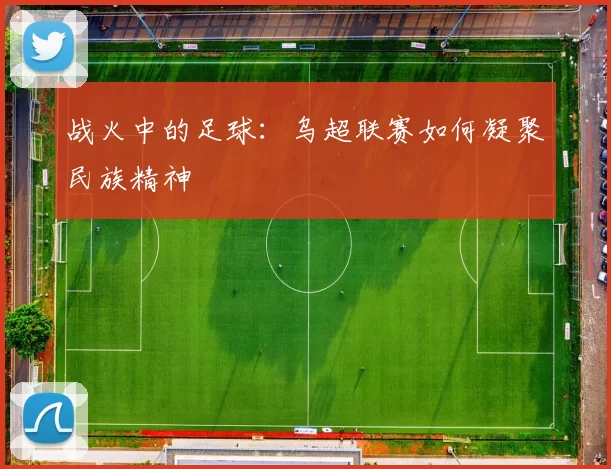 战火中的足球：乌超联赛如何凝聚民族精神