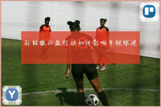 孙铭徽公益行动如何影响年轻球迷