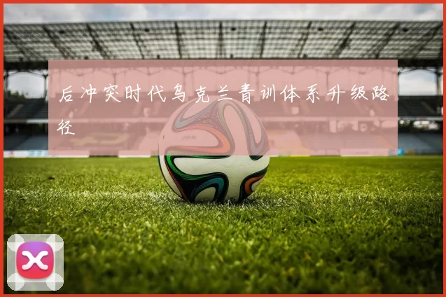 后冲突时代乌克兰青训体系升级路径